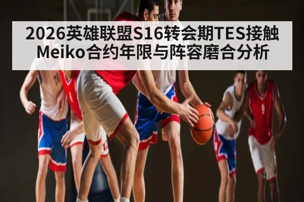 2026英雄联盟S16转会期TES接触Meiko合约年限与阵容磨合分析